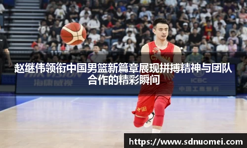 赵继伟领衔中国男篮新篇章展现拼搏精神与团队合作的精彩瞬间